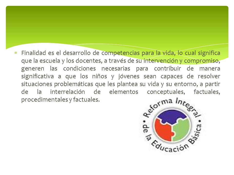 Finalidad es el desarrollo de competencias para la vida, lo cual significa que la escuela y los docentes, a través de su intervención y compromiso, generen las condiciones necesarias para contribuir de manera significativa a que los niños y jóvenes sean capaces de resolver situaciones problemáticas que les plantea su vida y su entorno, a partir de la interrelación de elementos conceptuales, factuales, procedimentales y factuales.