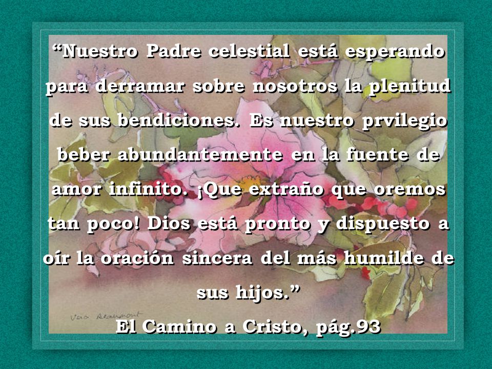 Nuestro Padre celestial está esperando para derramar sobre nosotros la plenitud de sus bendiciones. Es nuestro prvilegio beber abundantemente en la fuente de amor infinito. ¡Que extraño que oremos tan poco! Dios está pronto y dispuesto a oír la oración sincera del más humilde de sus hijos.