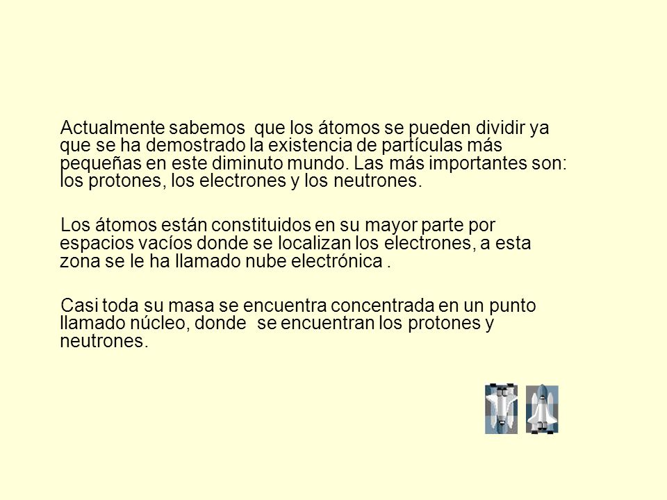 Actualmente sabemos que los átomos se pueden dividir ya que se ha demostrado la existencia de partículas más pequeñas en este diminuto mundo. Las más importantes son: los protones, los electrones y los neutrones.