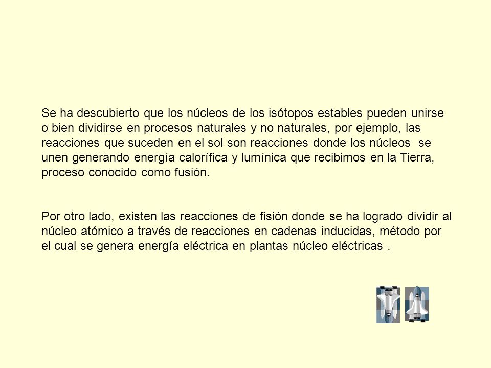 Se ha descubierto que los núcleos de los isótopos estables pueden unirse o bien dividirse en procesos naturales y no naturales, por ejemplo, las reacciones que suceden en el sol son reacciones donde los núcleos se unen generando energía calorífica y lumínica que recibimos en la Tierra, proceso conocido como fusión.
