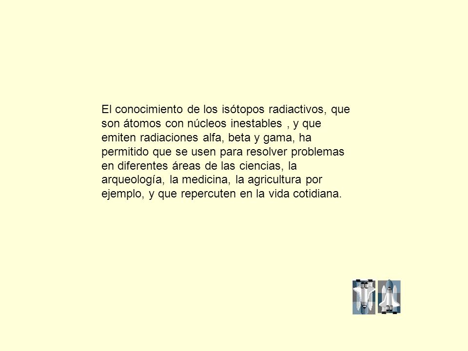 El conocimiento de los isótopos radiactivos, que son átomos con núcleos inestables , y que emiten radiaciones alfa, beta y gama, ha permitido que se usen para resolver problemas en diferentes áreas de las ciencias, la arqueología, la medicina, la agricultura por ejemplo, y que repercuten en la vida cotidiana.