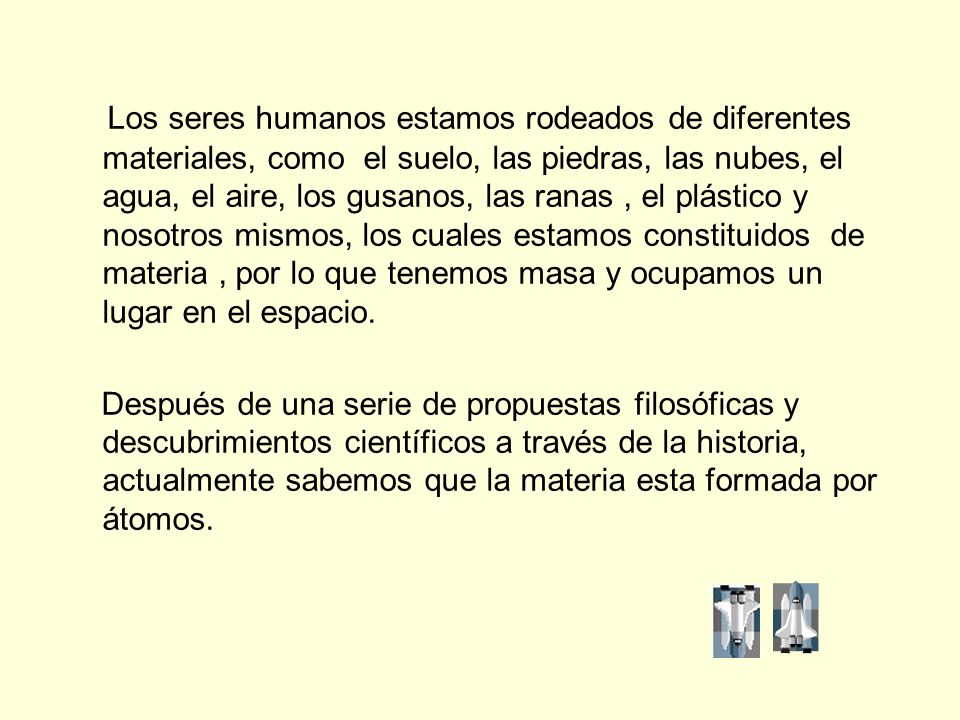 Los seres humanos estamos rodeados de diferentes materiales, como el suelo, las piedras, las nubes, el agua, el aire, los gusanos, las ranas , el plástico y nosotros mismos, los cuales estamos constituidos de materia , por lo que tenemos masa y ocupamos un lugar en el espacio.