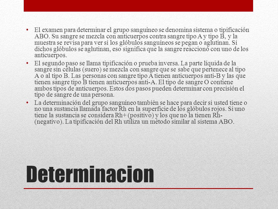 El examen para determinar el grupo sanguíneo se denomina sistema o tipificación ABO. Su sangre se mezcla con anticuerpos contra sangre tipo A y tipo B, y la muestra se revisa para ver si los glóbulos sanguíneos se pegan o aglutinan. Si dichos glóbulos se aglutinan, eso significa que la sangre reaccionó con uno de los anticuerpos.