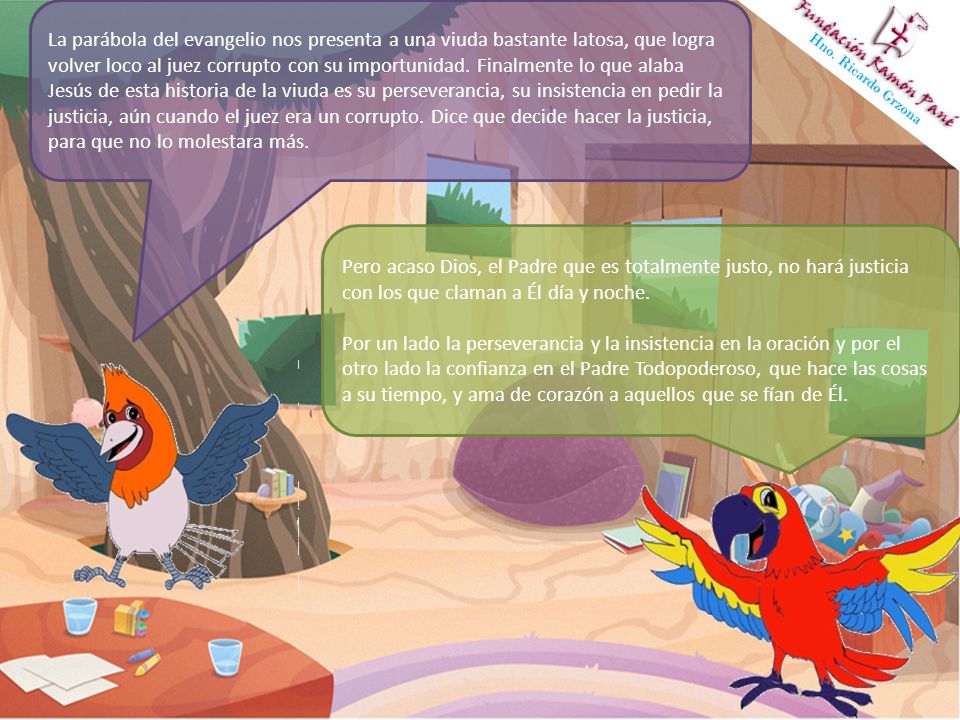La parábola del evangelio nos presenta a una viuda bastante latosa, que logra volver loco al juez corrupto con su importunidad. Finalmente lo que alaba Jesús de esta historia de la viuda es su perseverancia, su insistencia en pedir la justicia, aún cuando el juez era un corrupto. Dice que decide hacer la justicia, para que no lo molestara más.