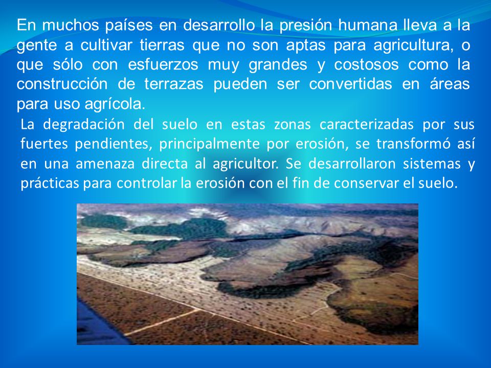 En muchos países en desarrollo la presión humana lleva a la gente a cultivar tierras que no son aptas para agricultura, o que sólo con esfuerzos muy grandes y costosos como la construcción de terrazas pueden ser convertidas en áreas para uso agrícola.