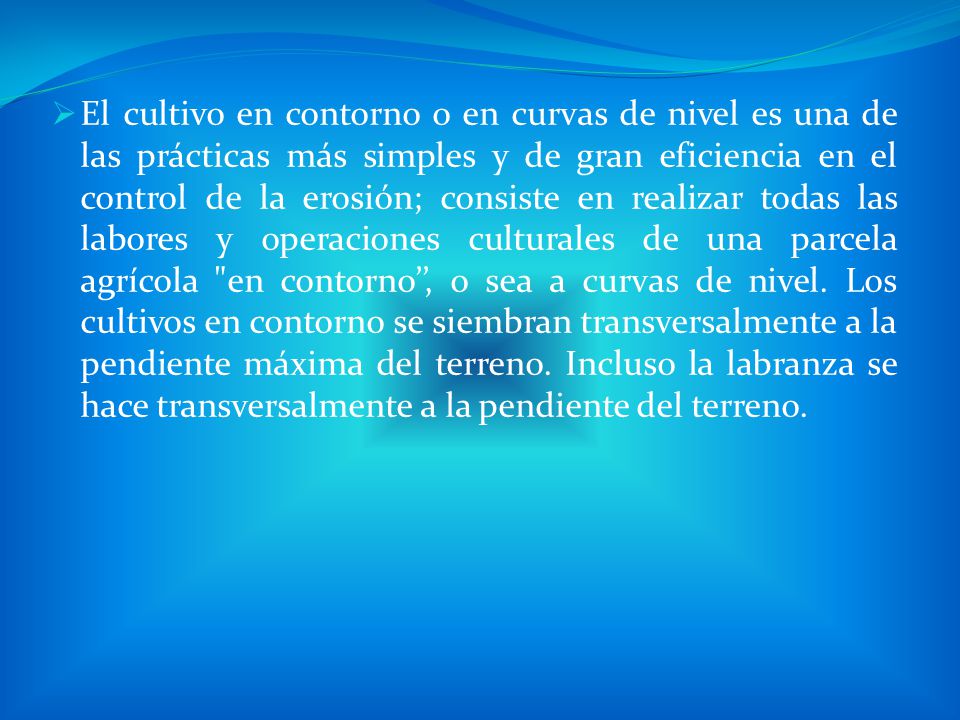El cultivo en contorno o en curvas de nivel es una de las prácticas más simples y de gran eficiencia en el control de la erosión; consiste en realizar todas las labores y operaciones culturales de una parcela agrícola en contorno’’, o sea a curvas de nivel.