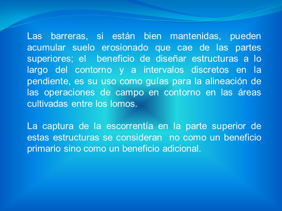 Las barreras, si están bien mantenidas, pueden acumular suelo erosionado que cae de las partes superiores; el beneficio de diseñar estructuras a lo largo del contorno y a intervalos discretos en la pendiente, es su uso como guías para la alineación de las operaciones de campo en contorno en las áreas cultivadas entre los lomos.