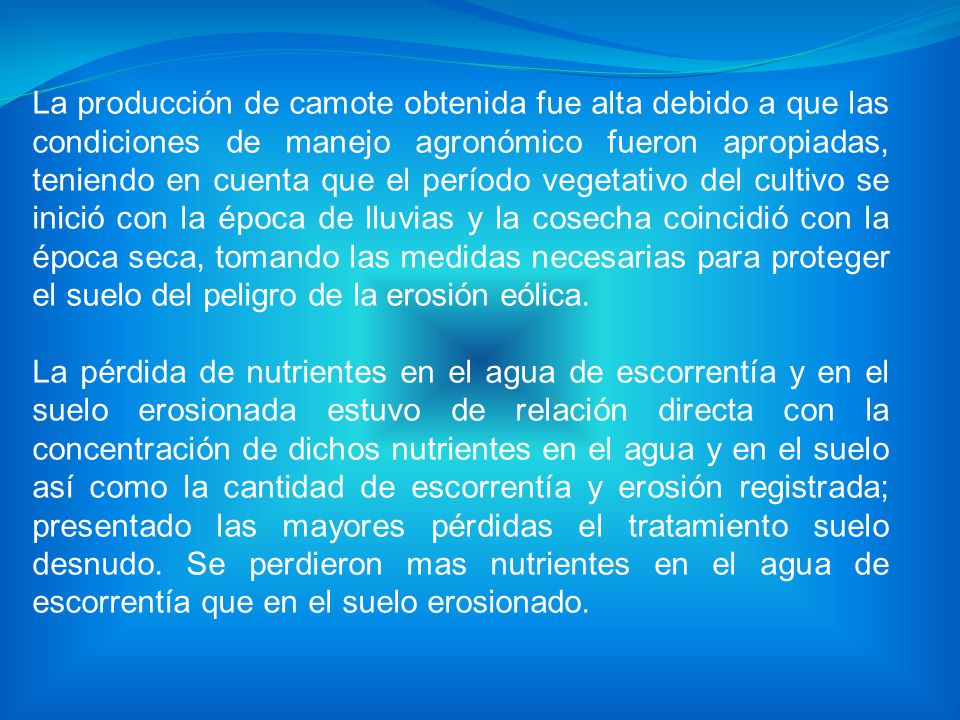 La producción de camote obtenida fue alta debido a que las condiciones de manejo agronómico fueron apropiadas, teniendo en cuenta que el período vegetativo del cultivo se inició con la época de lluvias y la cosecha coincidió con la época seca, tomando las medidas necesarias para proteger el suelo del peligro de la erosión eólica.