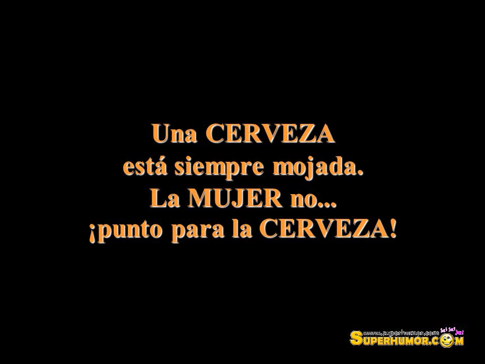 Una CERVEZA está siempre mojada. La MUJER no... ¡punto para la CERVEZA!
