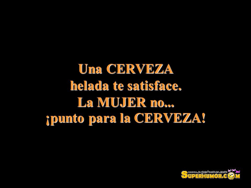 Una CERVEZA helada te satisface. La MUJER no... ¡punto para la CERVEZA!