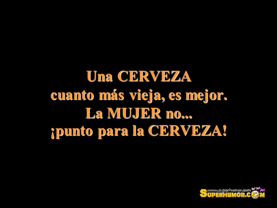 Una CERVEZA cuanto más vieja, es mejor. La MUJER no