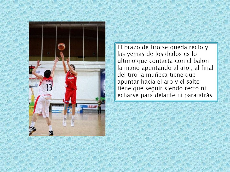 El brazo de tiro se queda recto y las yemas de los dedos es lo ultimo que contacta con el balon la mano apuntando al aro , al final del tiro la muñeca tiene que apuntar hacia el aro y el salto tiene que seguir siendo recto ni echarse para delante ni para atrás