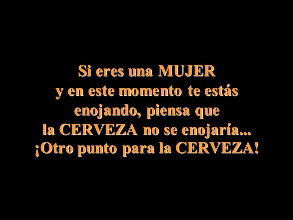Si eres una MUJER y en este momento te estás enojando, piensa que la CERVEZA no se enojaría...