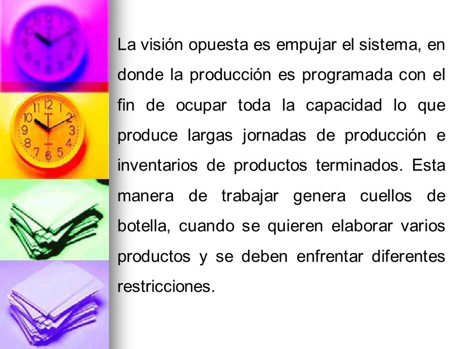 La visión opuesta es empujar el sistema, en donde la producción es programada con el fin de ocupar toda la capacidad lo que produce largas jornadas de producción e inventarios de productos terminados.