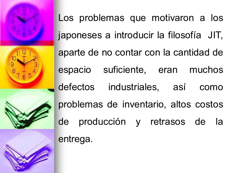 Los problemas que motivaron a los japoneses a introducir la filosofía JIT, aparte de no contar con la cantidad de espacio suficiente, eran muchos defectos industriales, así como problemas de inventario, altos costos de producción y retrasos de la entrega.