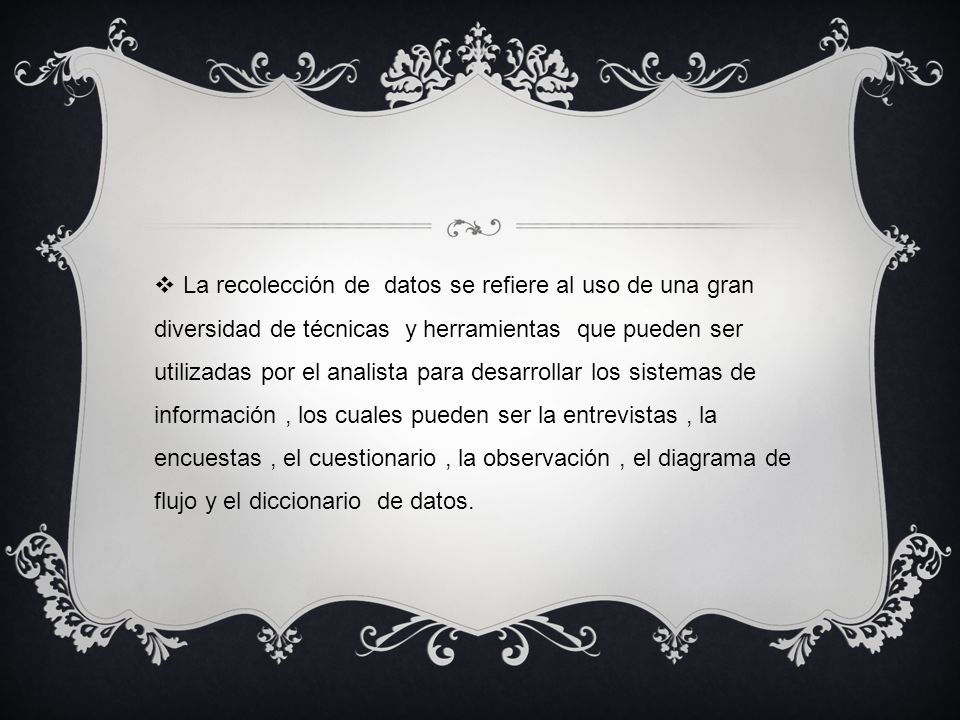 La recolección de datos se refiere al uso de una gran diversidad de técnicas y herramientas que pueden ser utilizadas por el analista para desarrollar los sistemas de información , los cuales pueden ser la entrevistas , la encuestas , el cuestionario , la observación , el diagrama de flujo y el diccionario de datos.