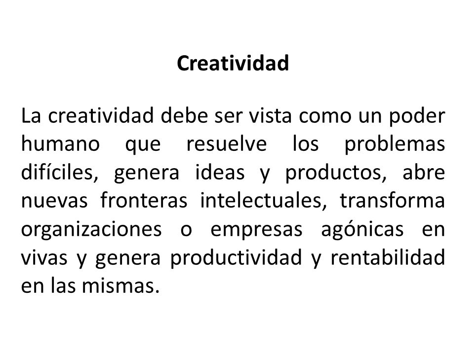 Creatividad La creatividad debe ser vista como un poder humano que resuelve los problemas difíciles, genera ideas y productos, abre nuevas fronteras intelectuales, transforma organizaciones o empresas agónicas en vivas y genera productividad y rentabilidad en las mismas.
