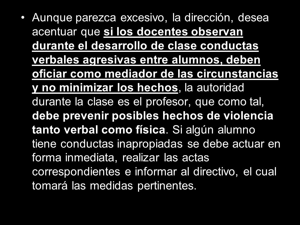 Aunque parezca excesivo, la dirección, desea acentuar que si los docentes observan durante el desarrollo de clase conductas verbales agresivas entre alumnos, deben oficiar como mediador de las circunstancias y no minimizar los hechos, la autoridad durante la clase es el profesor, que como tal, debe prevenir posibles hechos de violencia tanto verbal como física.