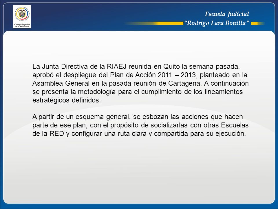 La Junta Directiva de la RIAEJ reunida en Quito la semana pasada, aprobó el despliegue del Plan de Acción 2011 – 2013, planteado en la Asamblea General en la pasada reunión de Cartagena. A continuación se presenta la metodología para el cumplimiento de los lineamientos estratégicos definidos.