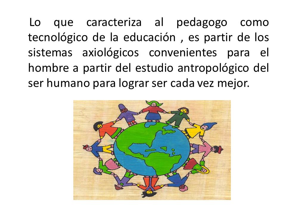 Lo que caracteriza al pedagogo como tecnológico de la educación , es partir de los sistemas axiológicos convenientes para el hombre a partir del estudio antropológico del ser humano para lograr ser cada vez mejor.