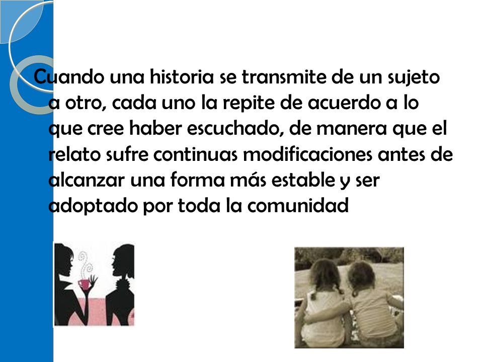 Cuando una historia se transmite de un sujeto a otro, cada uno la repite de acuerdo a lo que cree haber escuchado, de manera que el relato sufre continuas modificaciones antes de alcanzar una forma más estable y ser adoptado por toda la comunidad