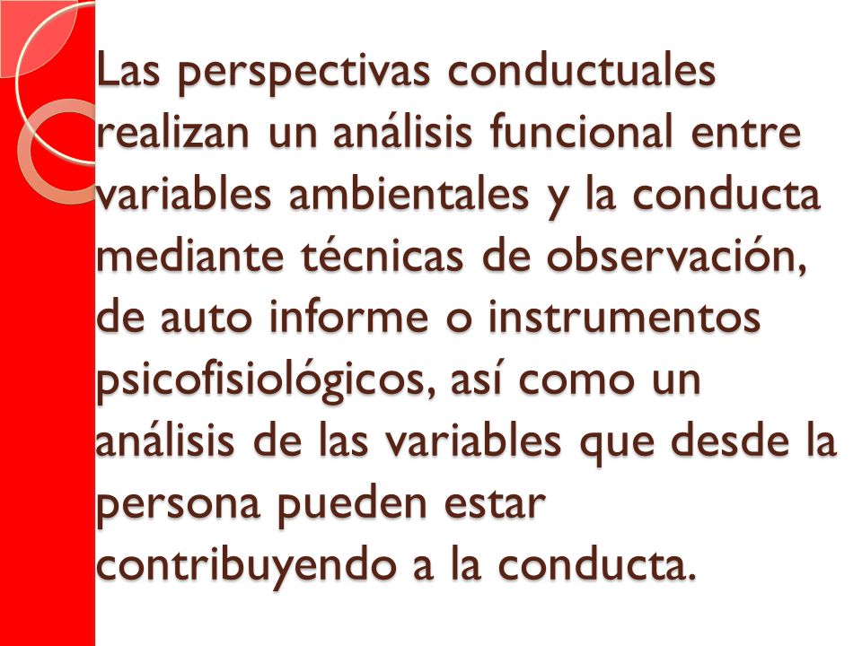 Las perspectivas conductuales realizan un análisis funcional entre variables ambientales y la conducta mediante técnicas de observación, de auto informe o instrumentos psicofisiológicos, así como un análisis de las variables que desde la persona pueden estar contribuyendo a la conducta.