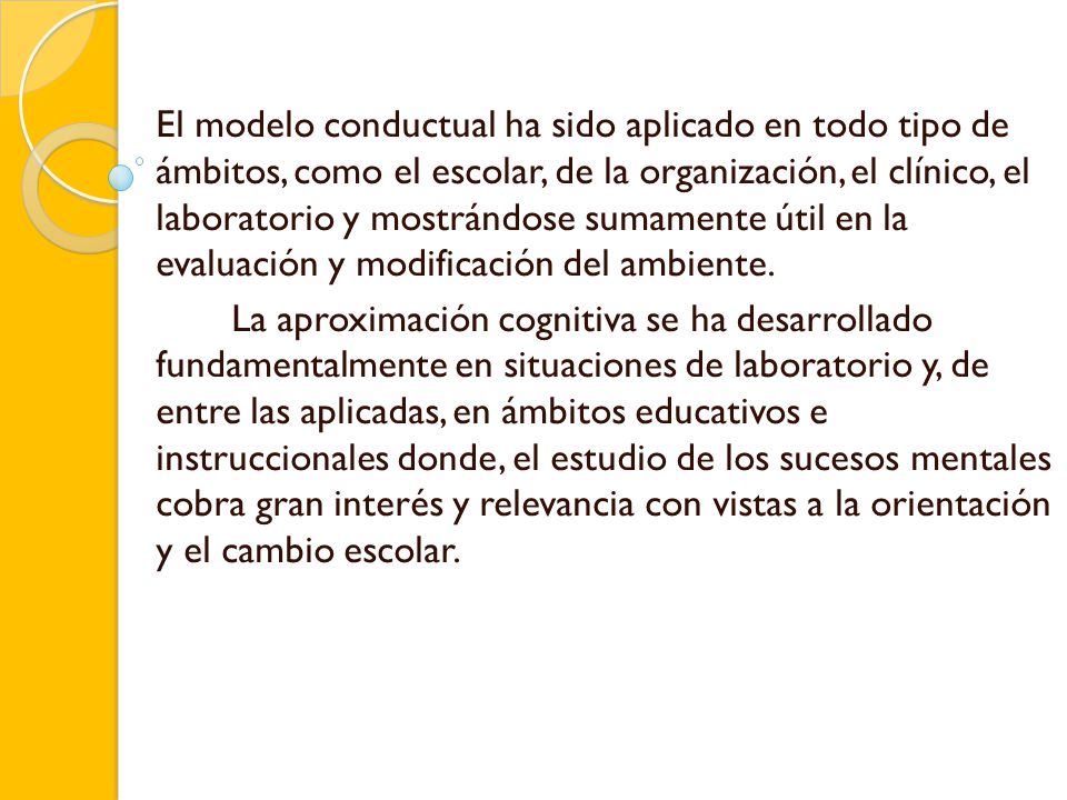 El modelo conductual ha sido aplicado en todo tipo de ámbitos, como el escolar, de la organización, el clínico, el laboratorio y mostrándose sumamente útil en la evaluación y modificación del ambiente.
