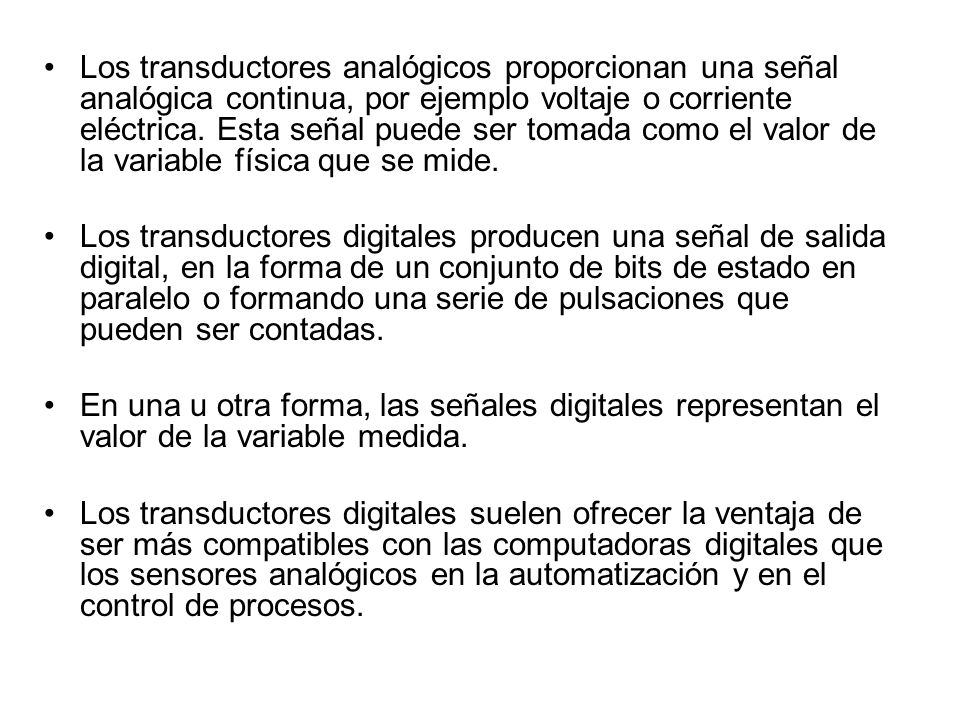 Los transductores analógicos proporcionan una señal analógica continua, por ejemplo voltaje o corriente eléctrica. Esta señal puede ser tomada como el valor de la variable física que se mide.