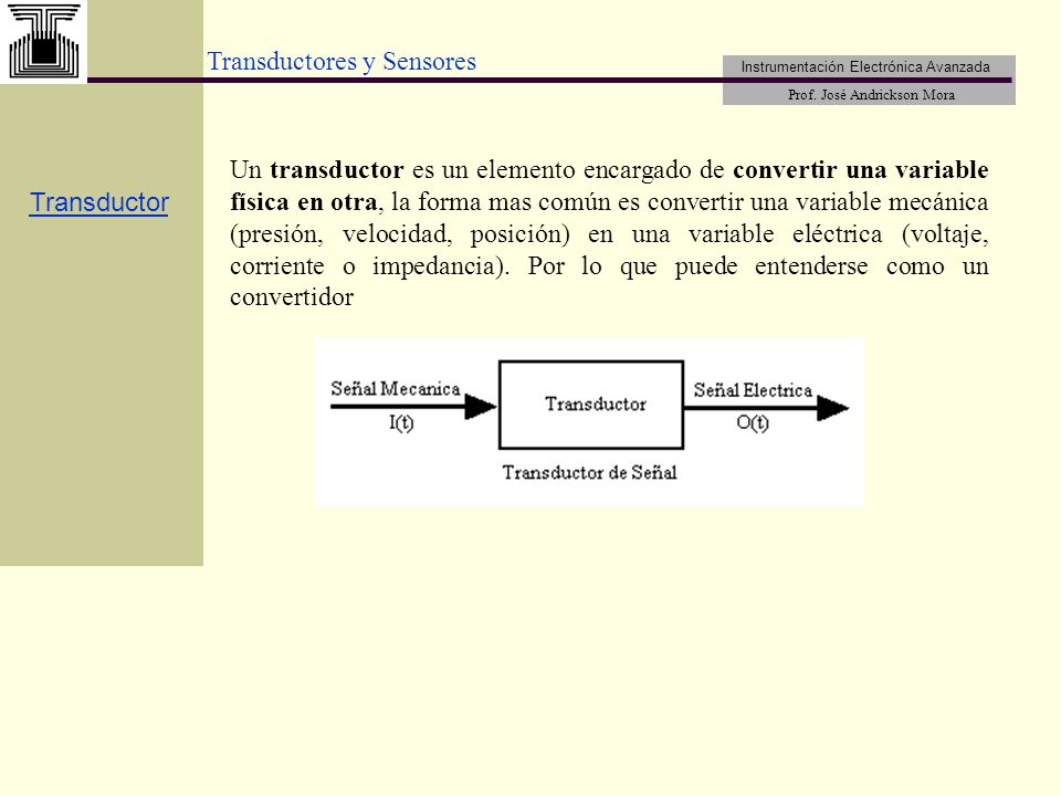 Un transductor es un elemento encargado de convertir una variable física en otra, la forma mas común es convertir una variable mecánica (presión, velocidad, posición) en una variable eléctrica (voltaje, corriente o impedancia). Por lo que puede entenderse como un convertidor