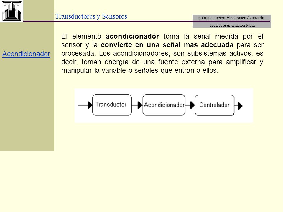 El elemento acondicionador toma la señal medida por el sensor y la convierte en una señal mas adecuada para ser procesada. Los acondicionadores, son subsistemas activos, es decir, toman energía de una fuente externa para amplificar y manipular la variable o señales que entran a ellos.