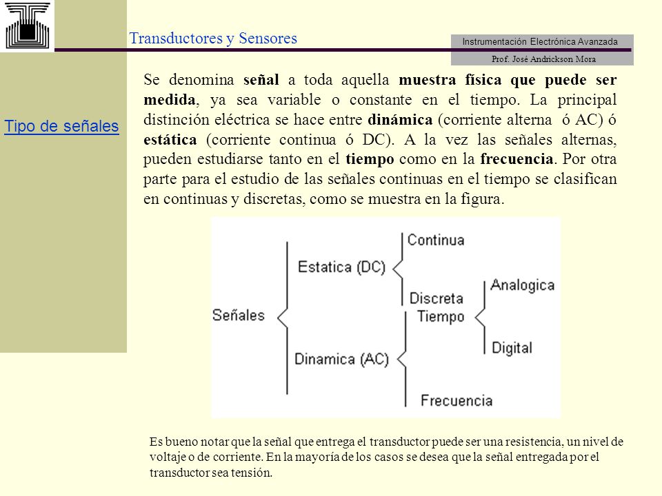 Se denomina señal a toda aquella muestra física que puede ser medida, ya sea variable o constante en el tiempo. La principal distinción eléctrica se hace entre dinámica (corriente alterna ó AC) ó estática (corriente continua ó DC). A la vez las señales alternas, pueden estudiarse tanto en el tiempo como en la frecuencia. Por otra parte para el estudio de las señales continuas en el tiempo se clasifican en continuas y discretas, como se muestra en la figura.