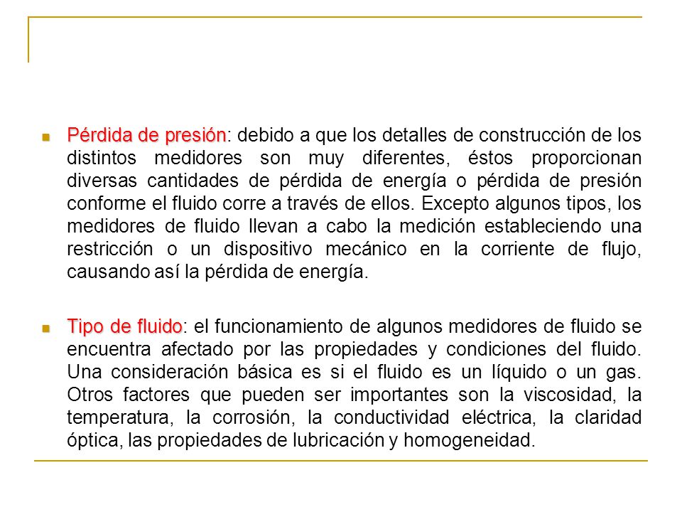 Pérdida de presión: debido a que los detalles de construcción de los distintos medidores son muy diferentes, éstos proporcionan diversas cantidades de pérdida de energía o pérdida de presión conforme el fluido corre a través de ellos. Excepto algunos tipos, los medidores de fluido llevan a cabo la medición estableciendo una restricción o un dispositivo mecánico en la corriente de flujo, causando así la pérdida de energía.