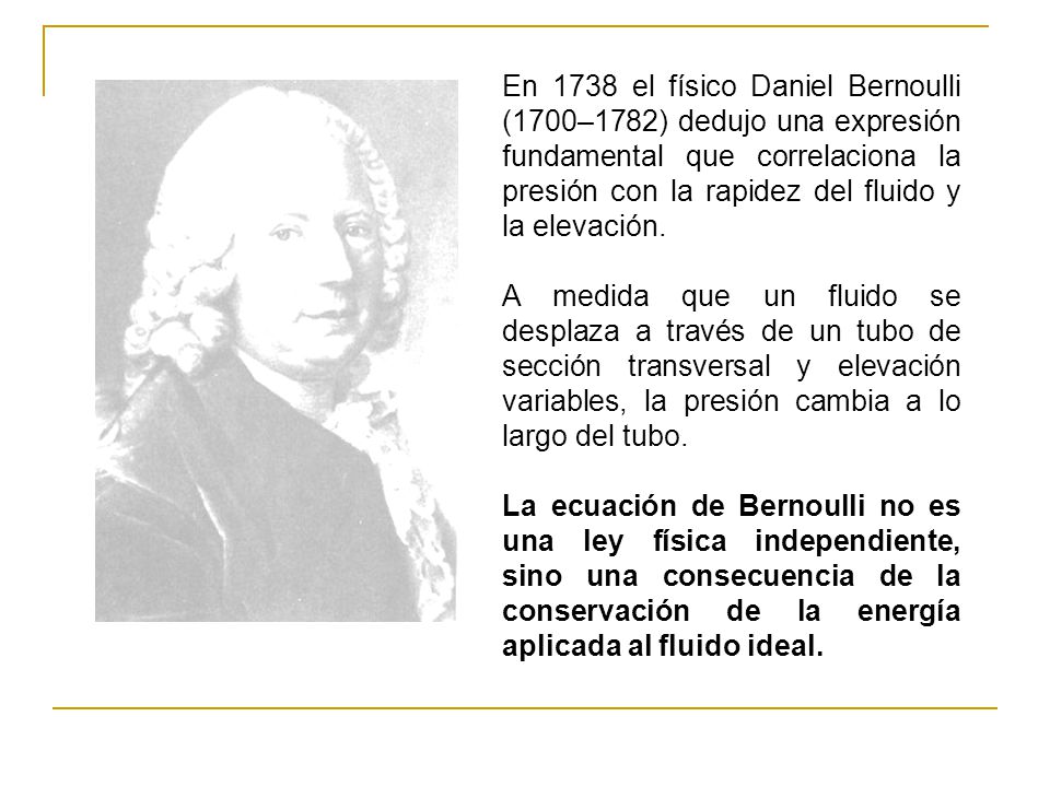 En 1738 el físico Daniel Bernoulli (1700–1782) dedujo una expresión fundamental que correlaciona la presión con la rapidez del fluido y la elevación.