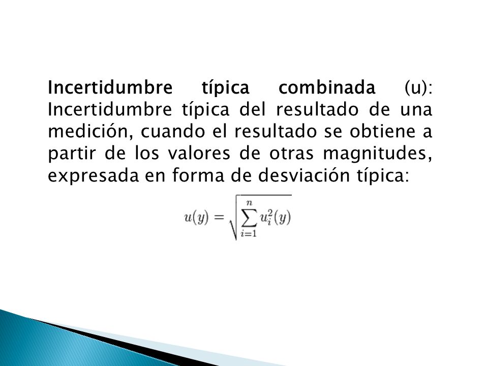 Incertidumbre típica combinada (u): Incertidumbre típica del resultado de una medición, cuando el resultado se obtiene a partir de los valores de otras magnitudes, expresada en forma de desviación típica: