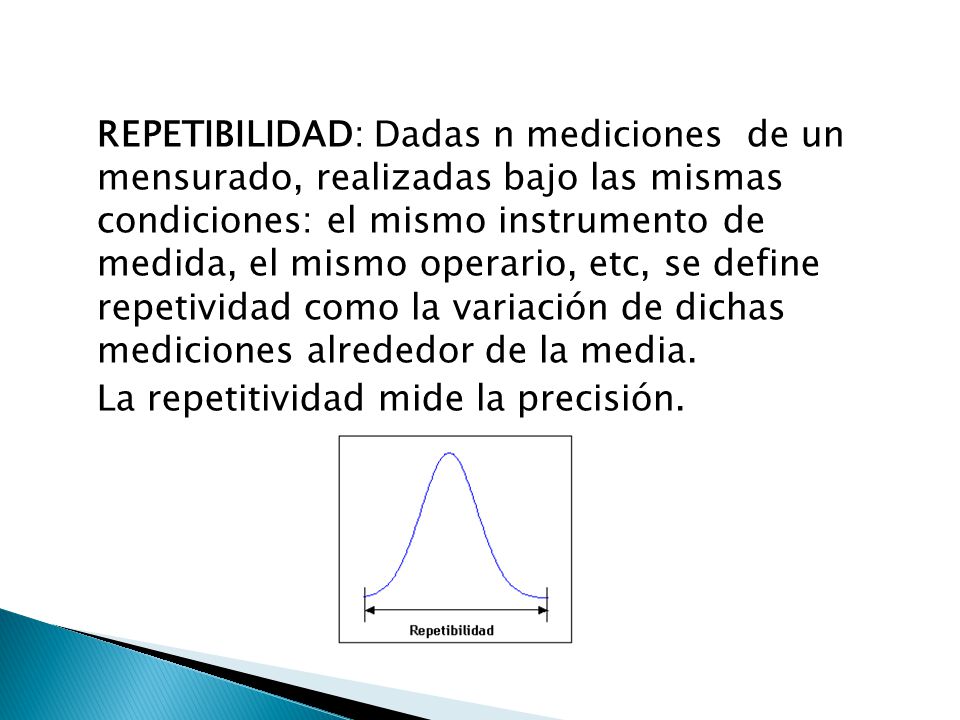 REPETIBILIDAD: Dadas n mediciones de un mensurado, realizadas bajo las mismas condiciones: el mismo instrumento de medida, el mismo operario, etc, se define repetividad como la variación de dichas mediciones alrededor de la media.