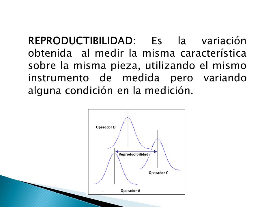 REPRODUCTIBILIDAD: Es la variación obtenida al medir la misma característica sobre la misma pieza, utilizando el mismo instrumento de medida pero variando alguna condición en la medición.