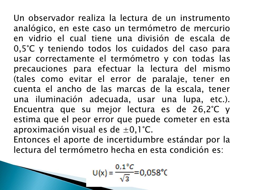 Un observador realiza la lectura de un instrumento analógico, en este caso un termómetro de mercurio en vidrio el cual tiene una división de escala de 0,5°C y teniendo todos los cuidados del caso para usar correctamente el termómetro y con todas las precauciones para efectuar la lectura del mismo (tales como evitar el error de paralaje, tener en cuenta el ancho de las marcas de la escala, tener una iluminación adecuada, usar una lupa, etc.). Encuentra que su mejor lectura es de 26,2°C y estima que el peor error que puede cometer en esta aproximación visual es de ±0,1°C.