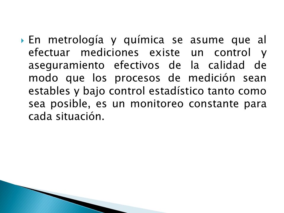 En metrología y química se asume que al efectuar mediciones existe un control y aseguramiento efectivos de la calidad de modo que los procesos de medición sean estables y bajo control estadístico tanto como sea posible, es un monitoreo constante para cada situación.
