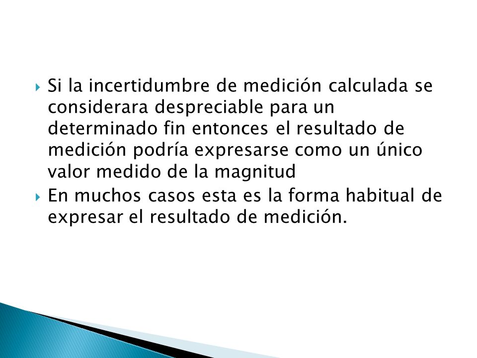 Si la incertidumbre de medición calculada se considerara despreciable para un determinado fin entonces el resultado de medición podría expresarse como un único valor medido de la magnitud