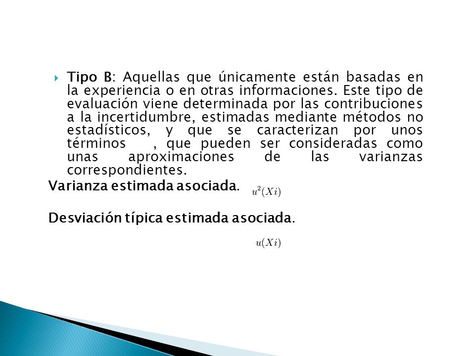 Tipo B: Aquellas que únicamente están basadas en la experiencia o en otras informaciones. Este tipo de evaluación viene determinada por las contribuciones a la incertidumbre, estimadas mediante métodos no estadísticos, y que se caracterizan por unos términos , que pueden ser consideradas como unas aproximaciones de las varianzas correspondientes.