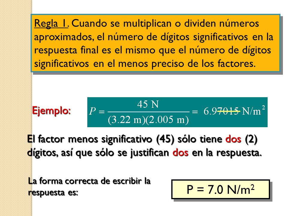 Regla 1. Cuando se multiplican o dividen números aproximados, el número de dígitos significativos en la respuesta final es el mismo que el número de dígitos significativos en el menos preciso de los factores.
