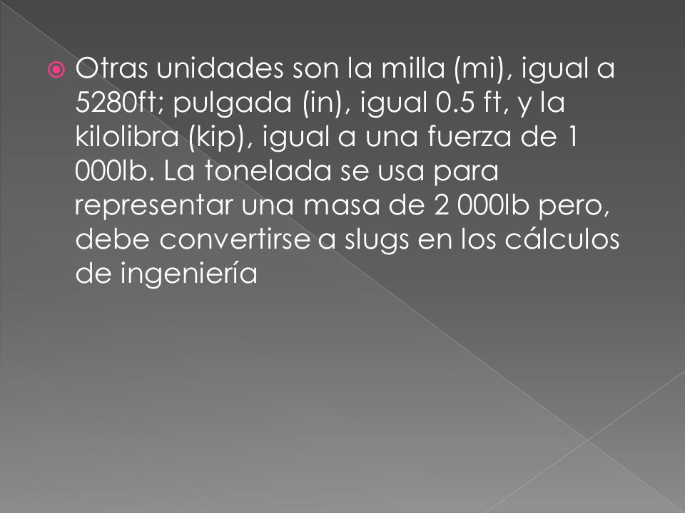 Otras unidades son la milla (mi), igual a 5280ft; pulgada (in), igual 0.5 ft, y la kilolibra (kip), igual a una fuerza de 1 000lb.