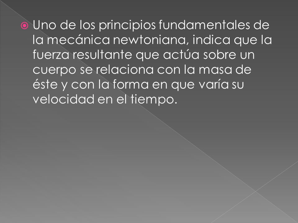Uno de los principios fundamentales de la mecánica newtoniana, indica que la fuerza resultante que actúa sobre un cuerpo se relaciona con la masa de éste y con la forma en que varía su velocidad en el tiempo.