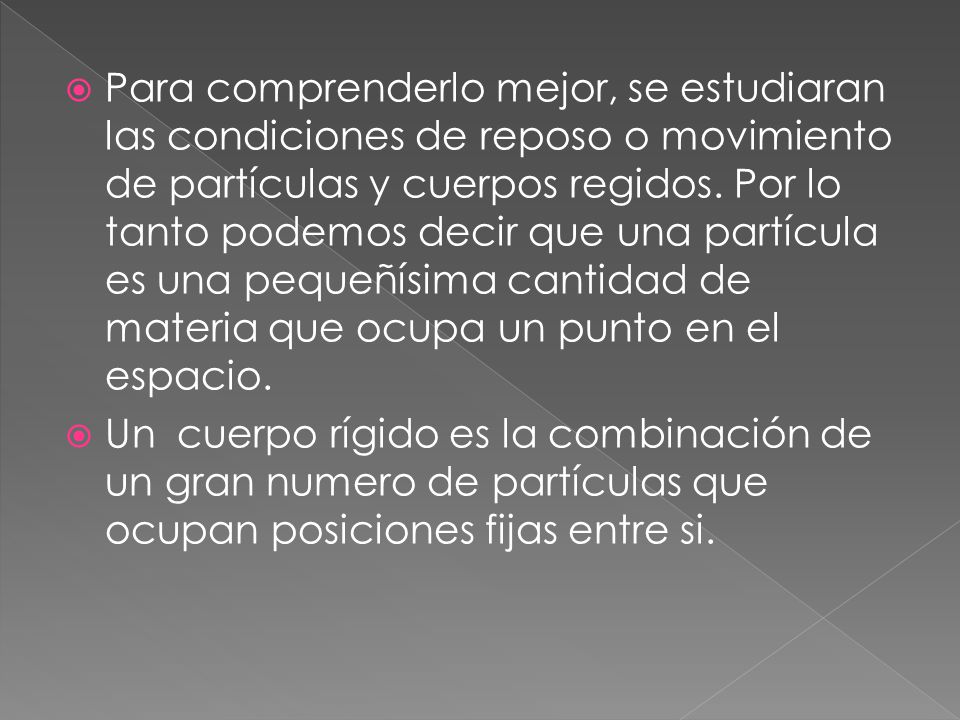Para comprenderlo mejor, se estudiaran las condiciones de reposo o movimiento de partículas y cuerpos regidos. Por lo tanto podemos decir que una partícula es una pequeñísima cantidad de materia que ocupa un punto en el espacio.
