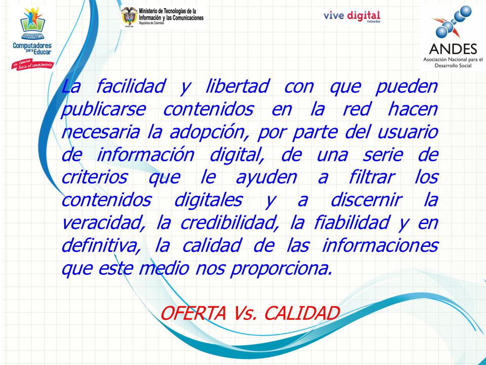 La facilidad y libertad con que pueden publicarse contenidos en la red hacen necesaria la adopción, por parte del usuario de información digital, de una serie de criterios que le ayuden a filtrar los contenidos digitales y a discernir la veracidad, la credibilidad, la fiabilidad y en definitiva, la calidad de las informaciones que este medio nos proporciona.