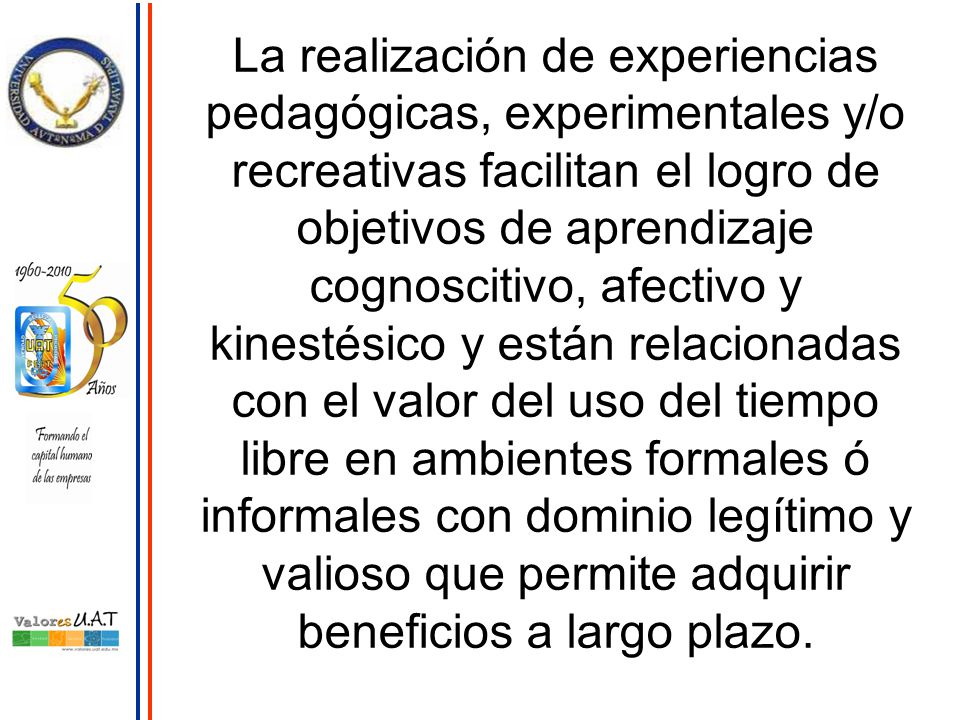 La realización de experiencias pedagógicas, experimentales y/o recreativas facilitan el logro de objetivos de aprendizaje cognoscitivo, afectivo y kinestésico y están relacionadas con el valor del uso del tiempo libre en ambientes formales ó informales con dominio legítimo y valioso que permite adquirir beneficios a largo plazo.