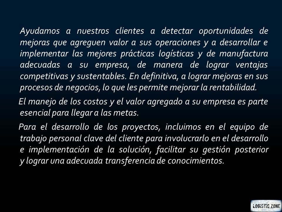 Ayudamos a nuestros clientes a detectar oportunidades de mejoras que agreguen valor a sus operaciones y a desarrollar e implementar las mejores prácticas logísticas y de manufactura adecuadas a su empresa, de manera de lograr ventajas competitivas y sustentables.