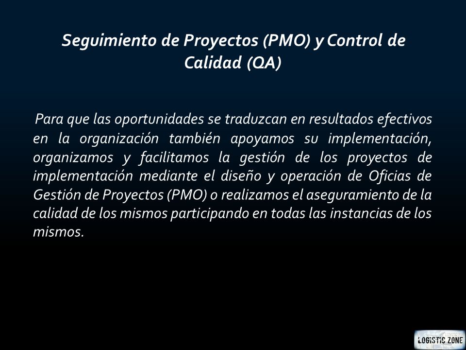 Seguimiento de Proyectos (PMO) y Control de Calidad (QA) Para que las oportunidades se traduzcan en resultados efectivos en la organización también apoyamos su implementación, organizamos y facilitamos la gestión de los proyectos de implementación mediante el diseño y operación de Oficias de Gestión de Proyectos (PMO) o realizamos el aseguramiento de la calidad de los mismos participando en todas las instancias de los mismos.