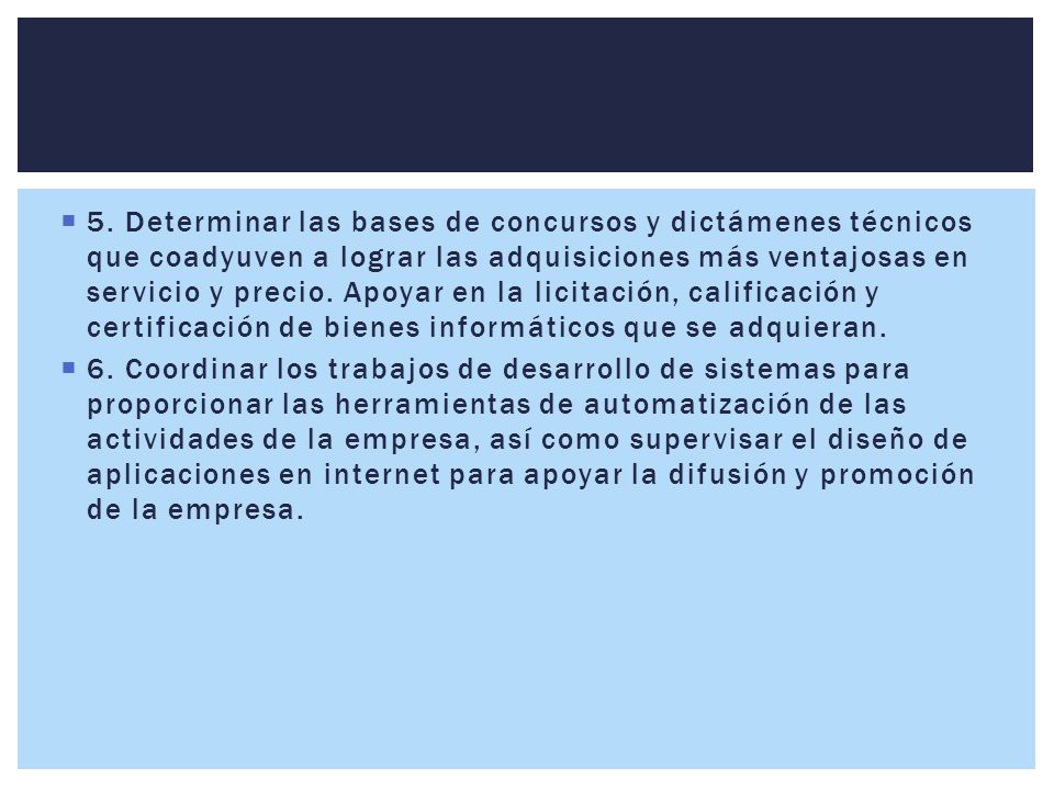 5. Determinar las bases de concursos y dictámenes técnicos que coadyuven a lograr las adquisiciones más ventajosas en servicio y precio. Apoyar en la licitación, calificación y certificación de bienes informáticos que se adquieran.