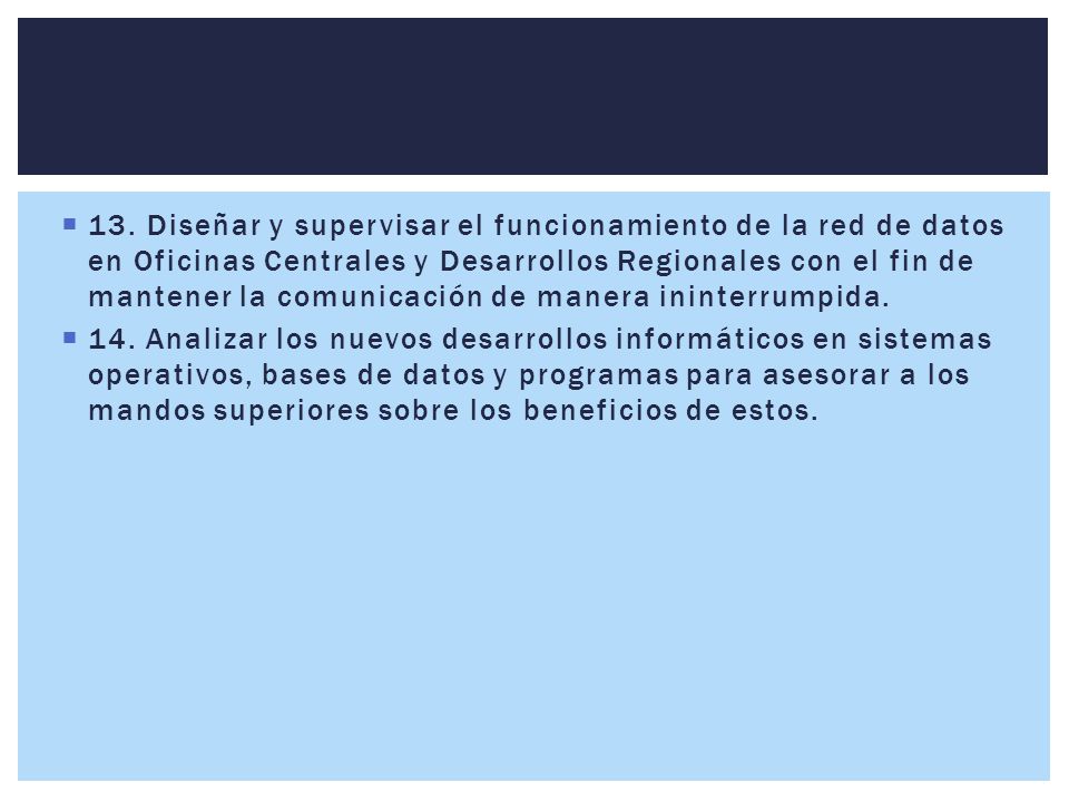 13. Diseñar y supervisar el funcionamiento de la red de datos en Oficinas Centrales y Desarrollos Regionales con el fin de mantener la comunicación de manera ininterrumpida.